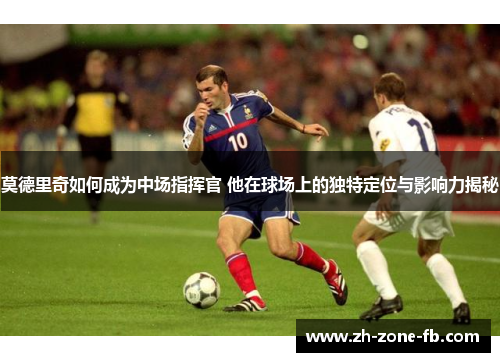 莫德里奇如何成为中场指挥官 他在球场上的独特定位与影响力揭秘