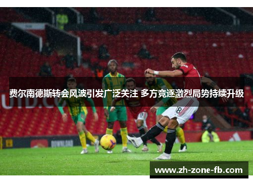 费尔南德斯转会风波引发广泛关注 多方竞逐激烈局势持续升级