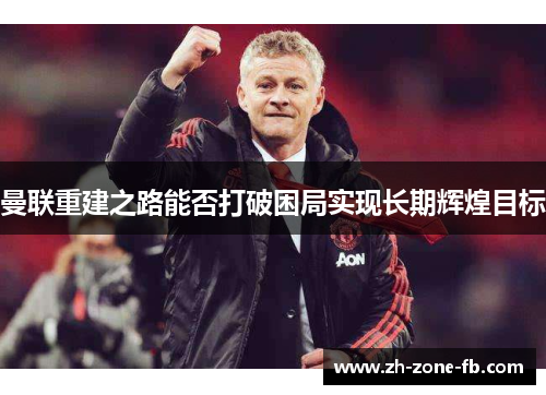 曼联重建之路能否打破困局实现长期辉煌目标
