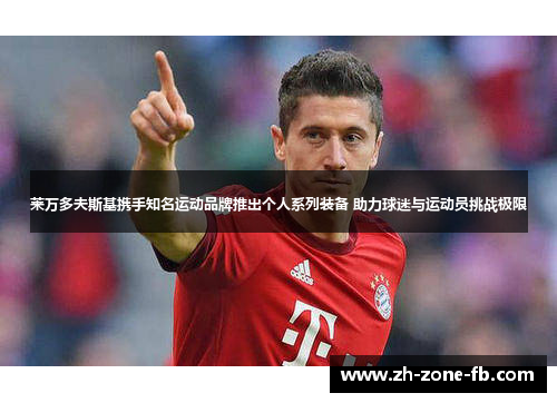 莱万多夫斯基携手知名运动品牌推出个人系列装备 助力球迷与运动员挑战极限