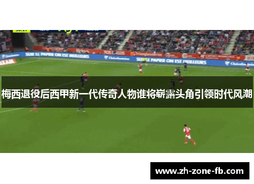 梅西退役后西甲新一代传奇人物谁将崭露头角引领时代风潮
