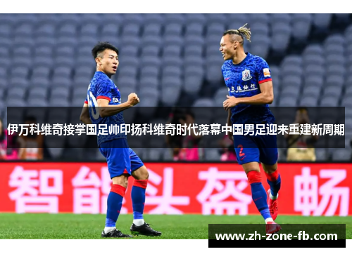 伊万科维奇接掌国足帅印扬科维奇时代落幕中国男足迎来重建新周期
