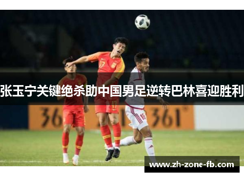 张玉宁关键绝杀助中国男足逆转巴林喜迎胜利 张玉宁关键绝杀助中国男足逆转巴林喜迎胜利