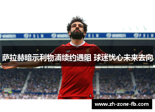 萨拉赫暗示利物浦续约遇阻 球迷忧心未来去向