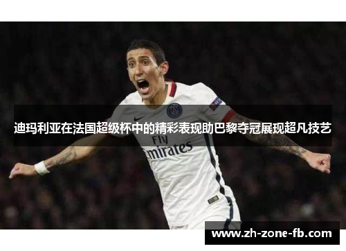 迪玛利亚在法国超级杯中的精彩表现助巴黎夺冠展现超凡技艺