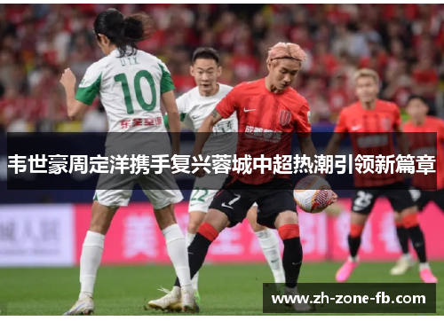 韦世豪周定洋携手复兴蓉城中超热潮引领新篇章 韦世豪周定洋携手复兴蓉城中超热潮引领新篇章