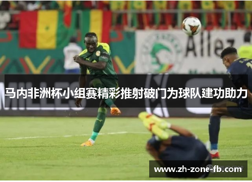 马内非洲杯小组赛精彩推射破门为球队建功助力