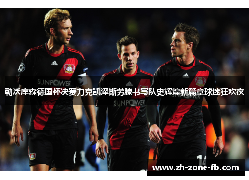 勒沃库森德国杯决赛力克凯泽斯劳滕书写队史辉煌新篇章球迷狂欢夜 勒沃库森德国杯决赛力克凯泽斯劳滕书写队史辉煌新篇章球迷狂欢夜