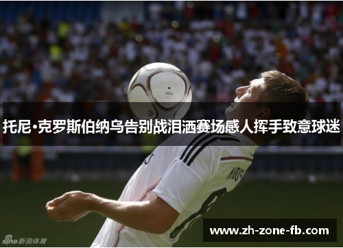 托尼·克罗斯伯纳乌告别战泪洒赛场感人挥手致意球迷
