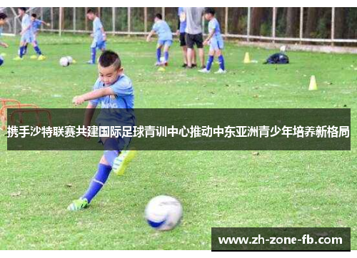 携手沙特联赛共建国际足球青训中心推动中东亚洲青少年培养新格局