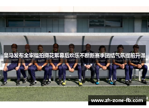 皇马发布全家福拍摄花絮幕后欢乐不断新赛季团结气氛提前升温
